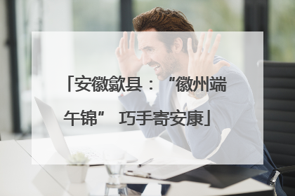 安徽歙县：“徽州端午锦” 巧手寄安康
